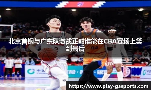 北京首钢与广东队激战正酣谁能在CBA赛场上笑到最后